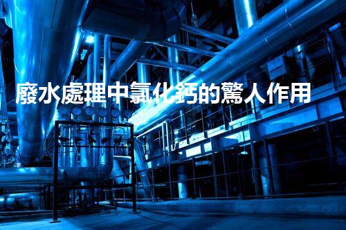 廢水處理中氯化鈣的驚人作用揭秘！